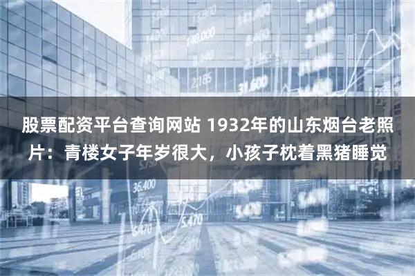 股票配资平台查询网站 1932年的山东烟台老照片:青楼女子年岁很大,小孩子枕着黑猪睡觉