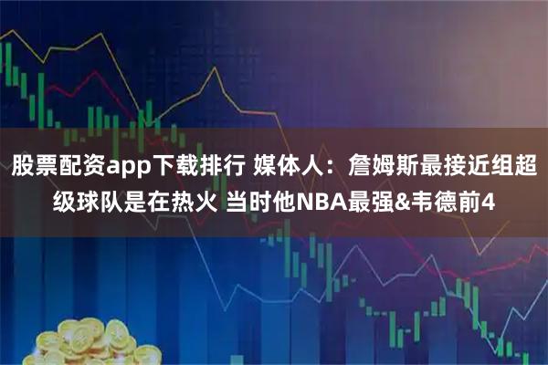 股票配资app下载排行 媒体人：詹姆斯最接近组超级球队是在热火 当时他NBA最强&韦德前4