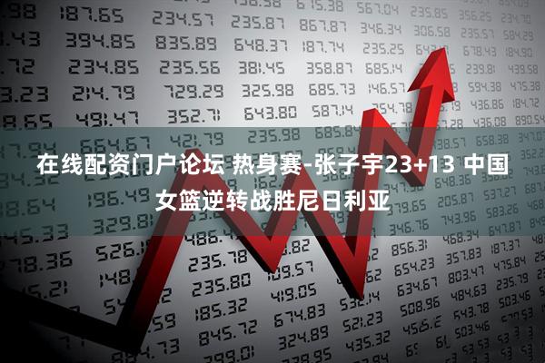 在线配资门户论坛 热身赛-张子宇23+13 中国女篮逆转战胜尼日利亚