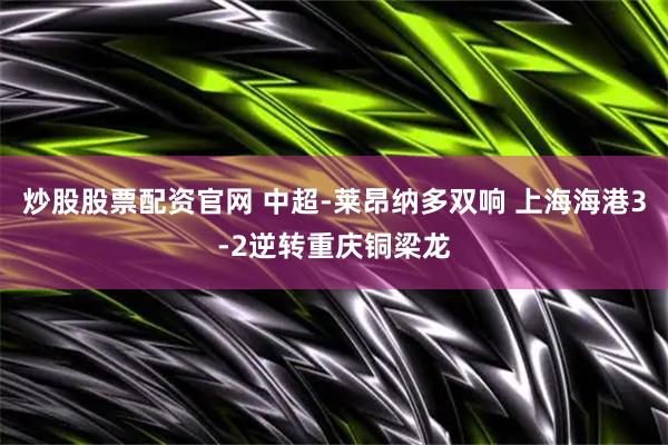 炒股股票配资官网 中超-莱昂纳多双响 上海海港3-2逆转重庆铜梁龙