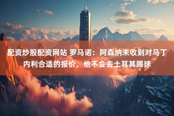 配资炒股配资网站 罗马诺：阿森纳未收到对马丁内利合适的报价，他不会去土耳其踢球