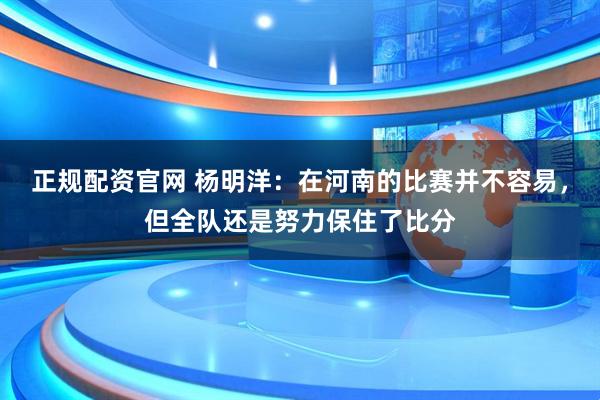 正规配资官网 杨明洋：在河南的比赛并不容易，但全队还是努力保住了比分