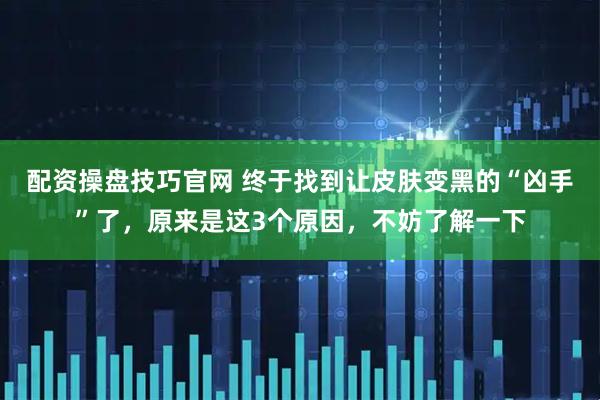 配资操盘技巧官网 终于找到让皮肤变黑的“凶手”了，原来是这3个原因，不妨了解一下