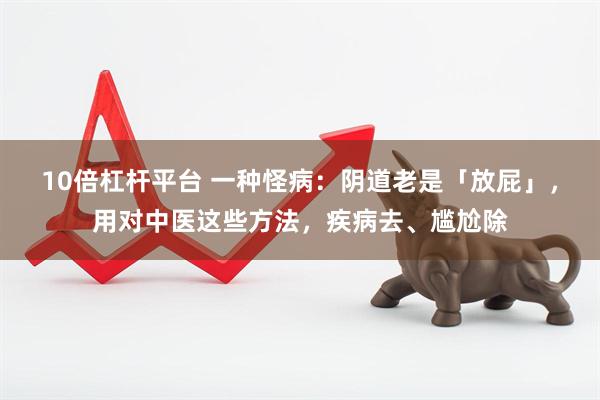 10倍杠杆平台 一种怪病：阴道老是「放屁」，用对中医这些方法，疾病去、尴尬除