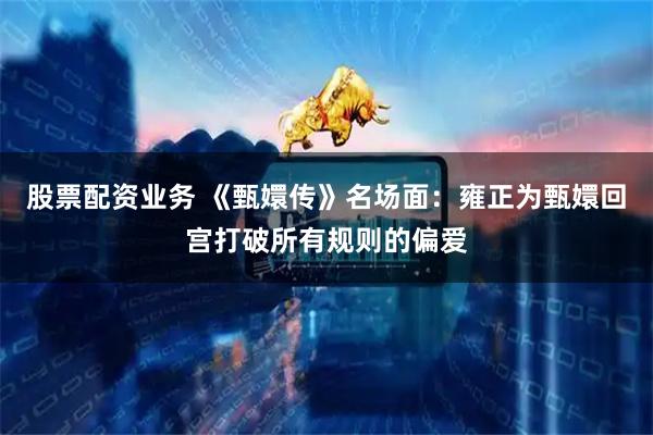 股票配资业务 《甄嬛传》名场面：雍正为甄嬛回宫打破所有规则的偏爱