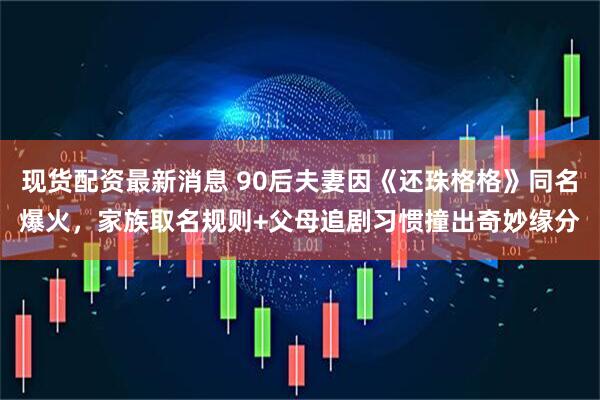 现货配资最新消息 90后夫妻因《还珠格格》同名爆火，家族取名规则+父母追剧习惯撞出奇妙缘分